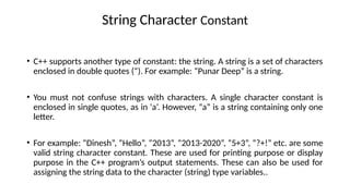 String Character Constant
• C++ supports another type of constant: the string. A string is a set of characters
enclosed in double quotes (“). For example: “Punar Deep” is a string.
• You must not confuse strings with characters. A single character constant is
enclosed in single quotes, as in ‘a’. However, “a” is a string containing only one
letter.
• For example: “Dinesh”, “Hello”, “2013”, “2013-2020”, “5+3”, “?+!” etc. are some
valid string character constant. These are used for printing purpose or display
purpose in the C++ program’s output statements. These can also be used for
assigning the string data to the character (string) type variables..
 