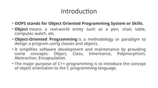 Introduction
• OOPS stands for Object Oriented Programming System or Skills.
• Object means a real-world entity such as a pen, chair, table,
computer, watch, etc.
• Object-Oriented Programming is a methodology or paradigm to
design a program using classes and objects.
• It simplifies software development and maintenance by providing
some concepts: Object, Class, Inheritance, Polymorphism,
Abstraction, Encapsulation.
• The major purpose of C++ programming is to introduce the concept
of object orientation to the C programming language.
 