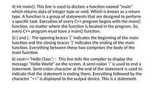4) int main(): This line is used to declare a function named “main”
which returns data of integer type or void. Which is knows as a return
type. A function is a group of statements that are designed to perform
a specific task. Execution of every C++ program begins with the main()
function, no matter where the function is located in the program. So,
every C++ program must have a main() function.
5) { and } : The opening braces ‘{‘ indicates the beginning of the main
function and the closing braces ‘}’ indicates the ending of the main
function. Everything between these two comprises the body of the
main function.
6) cout<<“Hello Class”; : This line tells the compiler to display the
message “Hello World” on the screen. A semi-colon ‘;’ is used to end a
statement. Semi-colon character at the end of the statement is used to
indicate that the statement is ending there. Everything followed by the
character “<<” is displayed to the output device. This is a statement.
 