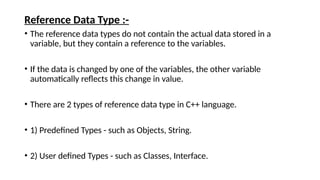 Reference Data Type :-
• The reference data types do not contain the actual data stored in a
variable, but they contain a reference to the variables.
• If the data is changed by one of the variables, the other variable
automatically reflects this change in value.
• There are 2 types of reference data type in C++ language.
• 1) Predefined Types - such as Objects, String.
• 2) User defined Types - such as Classes, Interface.
 