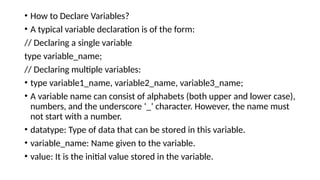 • How to Declare Variables?
• A typical variable declaration is of the form:
// Declaring a single variable
type variable_name;
// Declaring multiple variables:
• type variable1_name, variable2_name, variable3_name;
• A variable name can consist of alphabets (both upper and lower case),
numbers, and the underscore ‘_’ character. However, the name must
not start with a number.
• datatype: Type of data that can be stored in this variable.
• variable_name: Name given to the variable.
• value: It is the initial value stored in the variable.
 