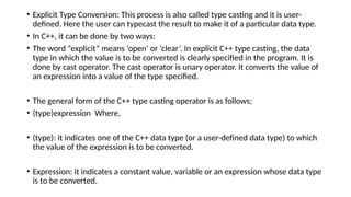 • Explicit Type Conversion: This process is also called type casting and it is user-
defined. Here the user can typecast the result to make it of a particular data type.
• In C++, it can be done by two ways:
• The word “explicit” means ‘open’ or ‘clear’. In explicit C++ type casting, the data
type in which the value is to be converted is clearly specified in the program. It is
done by cast operator. The cast operator is unary operator. It converts the value of
an expression into a value of the type specified.
• The general form of the C++ type casting operator is as follows;
• (type)expression Where,
• (type): it indicates one of the C++ data type (or a user-defined data type) to which
the value of the expression is to be converted.
• Expression: it indicates a constant value, variable or an expression whose data type
is to be converted.
 