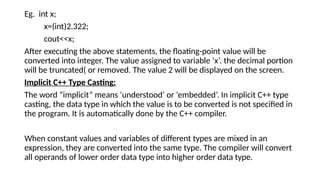 Eg. int x;
x=(int)2.322;
cout<<x;
After executing the above statements, the floating-point value will be
converted into integer. The value assigned to variable ‘x’. the decimal portion
will be truncated( or removed. The value 2 will be displayed on the screen.
Implicit C++ Type Casting:
The word “implicit” means ‘understood’ or ‘embedded’. In implicit C++ type
casting, the data type in which the value is to be converted is not specified in
the program. It is automatically done by the C++ compiler.
When constant values and variables of different types are mixed in an
expression, they are converted into the same type. The compiler will convert
all operands of lower order data type into higher order data type.
 
