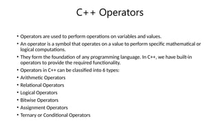C++ Operators
• Operators are used to perform operations on variables and values.
• An operator is a symbol that operates on a value to perform specific mathematical or
logical computations.
• They form the foundation of any programming language. In C++, we have built-in
operators to provide the required functionality.
• Operators in C++ can be classified into 6 types:
• Arithmetic Operators
• Relational Operators
• Logical Operators
• Bitwise Operators
• Assignment Operators
• Ternary or Conditional Operators
 
