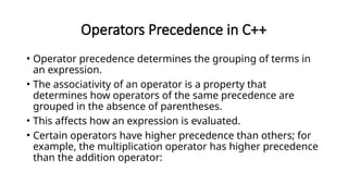 Operators Precedence in C++
• Operator precedence determines the grouping of terms in
an expression.
• The associativity of an operator is a property that
determines how operators of the same precedence are
grouped in the absence of parentheses.
• This affects how an expression is evaluated.
• Certain operators have higher precedence than others; for
example, the multiplication operator has higher precedence
than the addition operator:
 