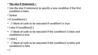 • The else if Statement :-
• Use the else if statement to specify a new condition if the first
condition is false.
• Syntax
• if (condition1) {
• // block of code to be executed if condition1 is true
• } else if (condition2) {
• // block of code to be executed if the condition1 is false and
condition2 is true
• } else {
• // block of code to be executed if the condition1 is false and
condition2 is false
• }
 