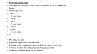 • C++ Switch Statements :-
• Use the switch statement to select one of many code blocks to be executed.
• Syntax
• switch(expression) {
• case x:
• // code block
• break;
• case y:
• // code block
• break;
• default:
• // code block
• }
• This is how it works:
• The switch expression is evaluated once
• The value of the expression is compared with the values of each case
• If there is a match, the associated block of code is executed
• The break and default keywords are optional.
 