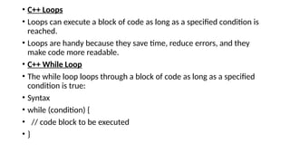 • C++ Loops
• Loops can execute a block of code as long as a specified condition is
reached.
• Loops are handy because they save time, reduce errors, and they
make code more readable.
• C++ While Loop
• The while loop loops through a block of code as long as a specified
condition is true:
• Syntax
• while (condition) {
• // code block to be executed
• }
 