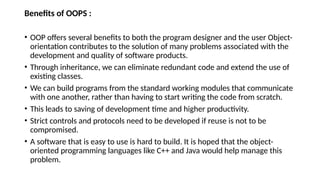 Benefits of OOPS :
• OOP offers several benefits to both the program designer and the user Object-
orientation contributes to the solution of many problems associated with the
development and quality of software products.
• Through inheritance, we can eliminate redundant code and extend the use of
existing classes.
• We can build programs from the standard working modules that communicate
with one another, rather than having to start writing the code from scratch.
• This leads to saving of development time and higher productivity.
• Strict controls and protocols need to be developed if reuse is not to be
compromised.
• A software that is easy to use is hard to build. It is hoped that the object-
oriented programming languages like C++ and Java would help manage this
problem.
 