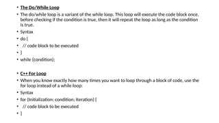 • The Do/While Loop
• The do/while loop is a variant of the while loop. This loop will execute the code block once,
before checking if the condition is true, then it will repeat the loop as long as the condition
is true.
• Syntax
• do {
• // code block to be executed
• }
• while (condition);
• C++ For Loop
• When you know exactly how many times you want to loop through a block of code, use the
for loop instead of a while loop:
• Syntax
• for (Initialization; condition; Iteration) {
• // code block to be executed
• }
 