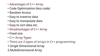 • Advantages of C++ Array
• Code Optimization (less code)
• Random Access
• Easy to traverse data
• Easy to manipulate data
• Easy to sort data etc.
• Disadvantages of C++ Array
• Fixed size
• C++ Array Types
• There are 2 types of arrays in C++ programming:
1.Single Dimensional Array
2.Multidimensional Array
 