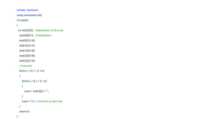 include <iostream>
using namespace std;
int main()
{
int test[3][3]; //declaration of 2D array
test[0][0]=5; //initialization
test[0][1]=10;
test[1][1]=15;
test[1][2]=20;
test[2][0]=30;
test[2][2]=10;
//traversal
for(int i = 0; i < 3; ++i)
{
for(int j = 0; j < 3; ++j)
{
cout<< test[i][j]<<" ";
}
cout<<"n"; //new line at each row
}
return 0;
}
 