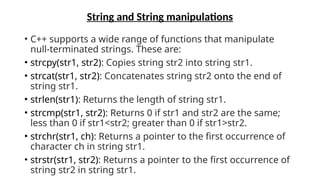 String and String manipulations
• C++ supports a wide range of functions that manipulate
null-terminated strings. These are:
• strcpy(str1, str2): Copies string str2 into string str1.
• strcat(str1, str2): Concatenates string str2 onto the end of
string str1.
• strlen(str1): Returns the length of string str1.
• strcmp(str1, str2): Returns 0 if str1 and str2 are the same;
less than 0 if str1<str2; greater than 0 if str1>str2.
• strchr(str1, ch): Returns a pointer to the first occurrence of
character ch in string str1.
• strstr(str1, str2): Returns a pointer to the first occurrence of
string str2 in string str1.
 