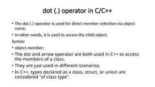 dot (.) operator in C/C++
• The dot (.) operator is used for direct member selection via object
name.
• In other words, it is used to access the child object.
Syntax:
• object.member;
• The dot and arrow operator are both used in C++ to access
the members of a class.
• They are just used in different scenarios.
• In C++, types declared as a class, struct, or union are
considered "of class type".
 