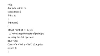 • Eg.
#include <stdio.h>
struct Point {
int x, y;
};
int main()
{
struct Point p1 = { 0, 1 };
// Accessing members of point p1
// using the dot operator
p1.x = 20;
Cout<<"x = %d, y = %d", p1.x, p1.y;
return 0;
}
 