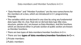 Data members and Member functions in C++
• "Data Member" and "Member Functions" are the new names/terms for
the members of a class, which are introduced in C++ programming
language.
• The variables which are declared in any class by using any fundamental
data types (like int, char, float etc) or derived data type (like class,
structure, pointer etc.) are known as Data Members. And the functions
which are declared either in private section of public section are known
as Member functions.
• There are two types of data members/member functions in C++:
• There are two types of data members/member functions in C++:
1.Private members
2.Public members
 