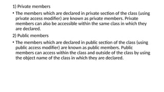 1) Private members
• The members which are declared in private section of the class (using
private access modifier) are known as private members. Private
members can also be accessible within the same class in which they
are declared.
2) Public members
• The members which are declared in public section of the class (using
public access modifier) are known as public members. Public
members can access within the class and outside of the class by using
the object name of the class in which they are declared.
 
