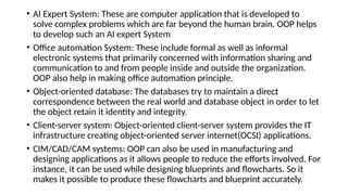 • AI Expert System: These are computer application that is developed to
solve complex problems which are far beyond the human brain. OOP helps
to develop such an AI expert System
• Office automation System: These include formal as well as informal
electronic systems that primarily concerned with information sharing and
communication to and from people inside and outside the organization.
OOP also help in making office automation principle.
• Object-oriented database: The databases try to maintain a direct
correspondence between the real world and database object in order to let
the object retain it identity and integrity.
• Client-server system: Object-oriented client-server system provides the IT
infrastructure creating object-oriented server internet(OCSI) applications.
• CIM/CAD/CAM systems: OOP can also be used in manufacturing and
designing applications as it allows people to reduce the efforts involved. For
instance, it can be used while designing blueprints and flowcharts. So it
makes it possible to produce these flowcharts and blueprint accurately.
 