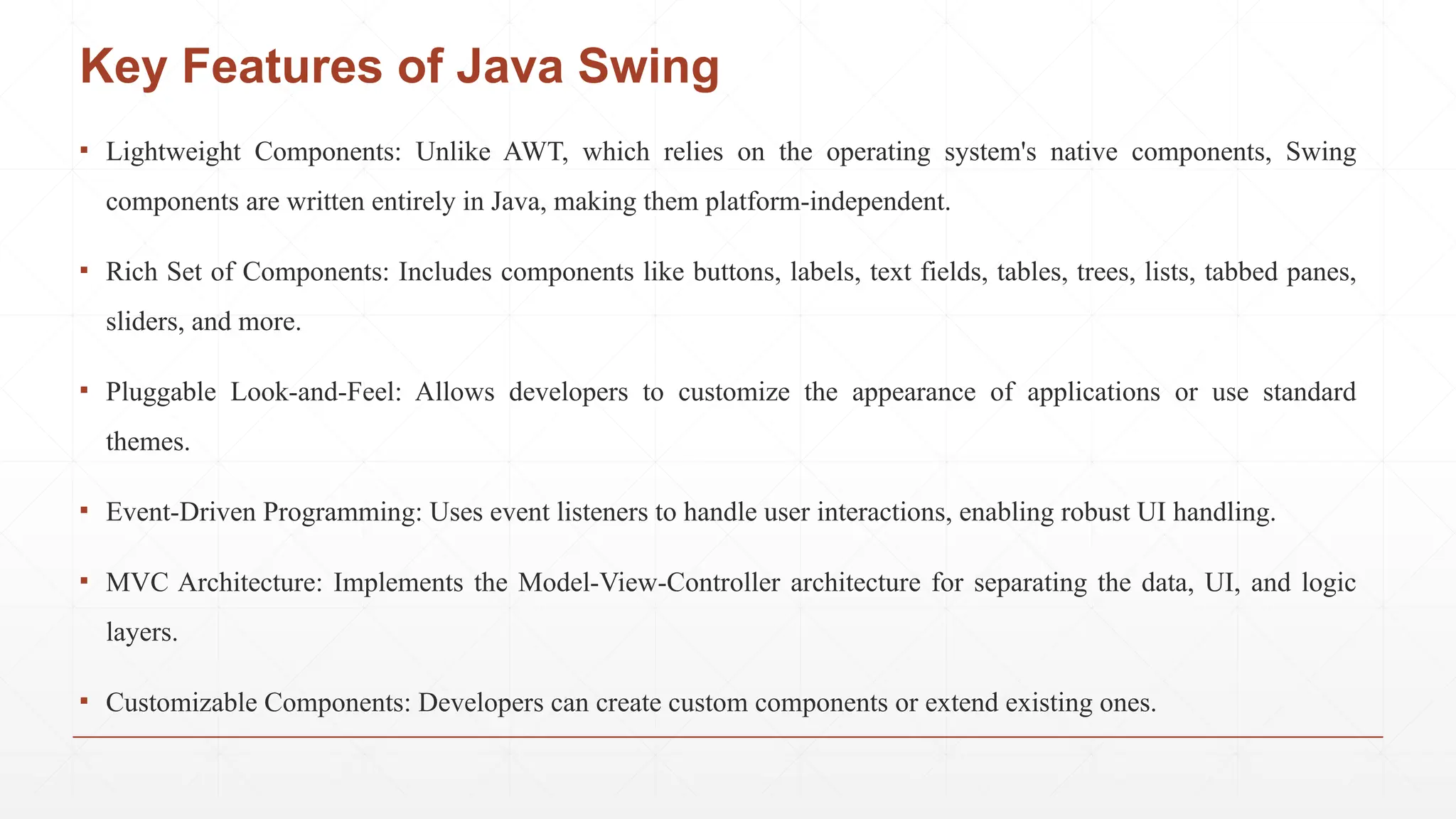 ▪ Lightweight Components: Unlike AWT, which relies on the operating system's native components, Swing
components are written entirely in Java, making them platform-independent.
▪ Rich Set of Components: Includes components like buttons, labels, text fields, tables, trees, lists, tabbed panes,
sliders, and more.
▪ Pluggable Look-and-Feel: Allows developers to customize the appearance of applications or use standard
themes.
▪ Event-Driven Programming: Uses event listeners to handle user interactions, enabling robust UI handling.
▪ MVC Architecture: Implements the Model-View-Controller architecture for separating the data, UI, and logic
layers.
▪ Customizable Components: Developers can create custom components or extend existing ones.
Key Features of Java Swing
 