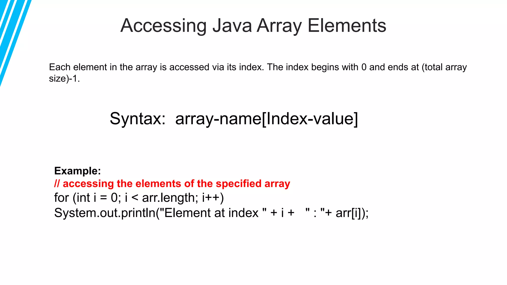 Accessing Java Array Elements
Example:
// accessing the elements of the specified array
for (int i = 0; i < arr.length; i++)
System.out.println("Element at index " + i + " : "+ arr[i]);
Each element in the array is accessed via its index. The index begins with 0 and ends at (total array
size)-1.
Syntax: array-name[Index-value]
 