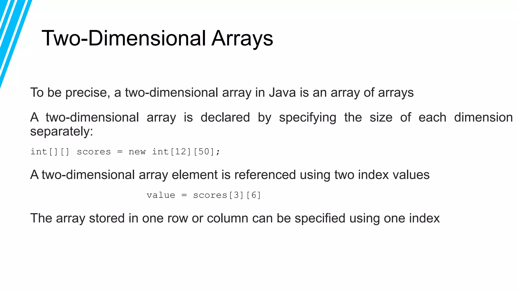 Two-Dimensional Arrays
To be precise, a two-dimensional array in Java is an array of arrays
A two-dimensional array is declared by specifying the size of each dimension
separately:
int[][] scores = new int[12][50];
A two-dimensional array element is referenced using two index values
value = scores[3][6]
The array stored in one row or column can be specified using one index
 