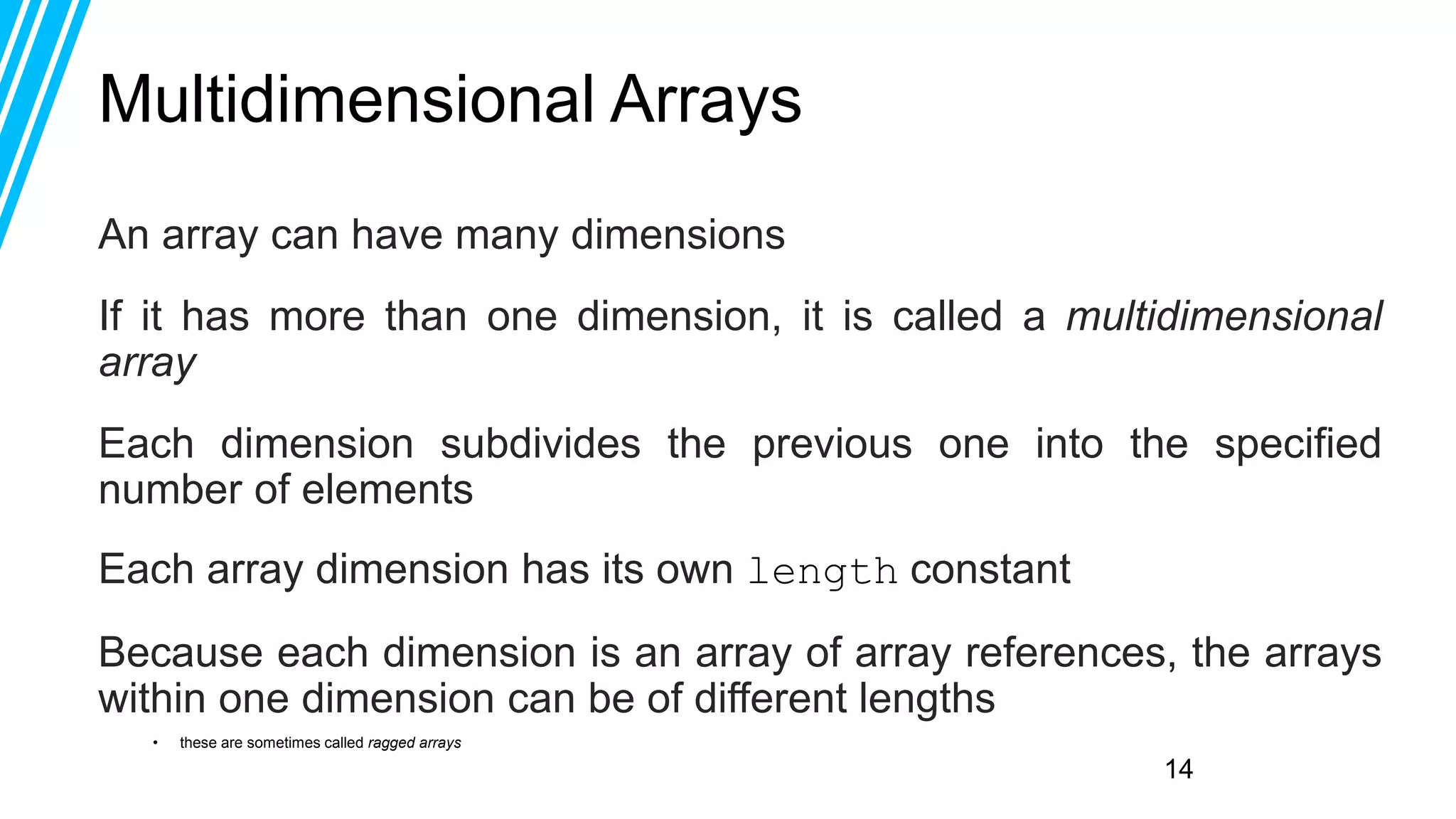 14
Multidimensional Arrays
An array can have many dimensions
If it has more than one dimension, it is called a multidimensional
array
Each dimension subdivides the previous one into the specified
number of elements
Each array dimension has its own length constant
Because each dimension is an array of array references, the arrays
within one dimension can be of different lengths
• these are sometimes called ragged arrays
 