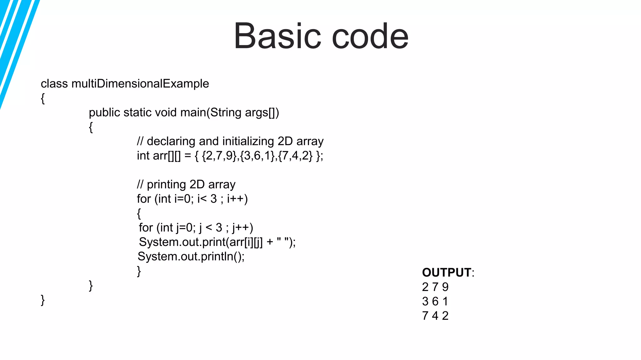 Basic code
class multiDimensionalExample
{
public static void main(String args[])
{
// declaring and initializing 2D array
int arr[][] = { {2,7,9},{3,6,1},{7,4,2} };
// printing 2D array
for (int i=0; i< 3 ; i++)
{
for (int j=0; j < 3 ; j++)
System.out.print(arr[i][j] + " ");
System.out.println();
}
}
}
OUTPUT:
2 7 9
3 6 1
7 4 2
 
