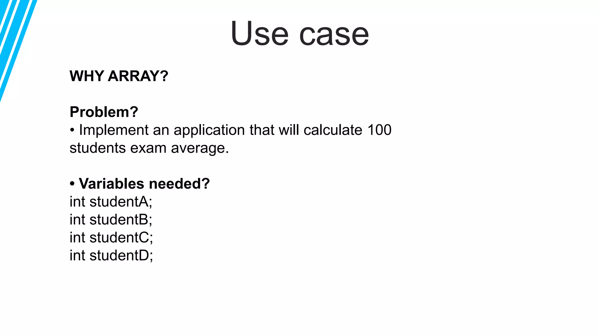 Use case
WHY ARRAY?
Problem?
• Implement an application that will calculate 100
students exam average.
• Variables needed?
int studentA;
int studentB;
int studentC;
int studentD;
 
