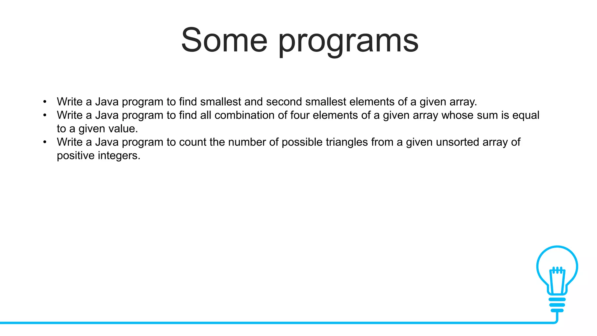 Some programs
• Write a Java program to find smallest and second smallest elements of a given array.
• Write a Java program to find all combination of four elements of a given array whose sum is equal
to a given value.
• Write a Java program to count the number of possible triangles from a given unsorted array of
positive integers.
 