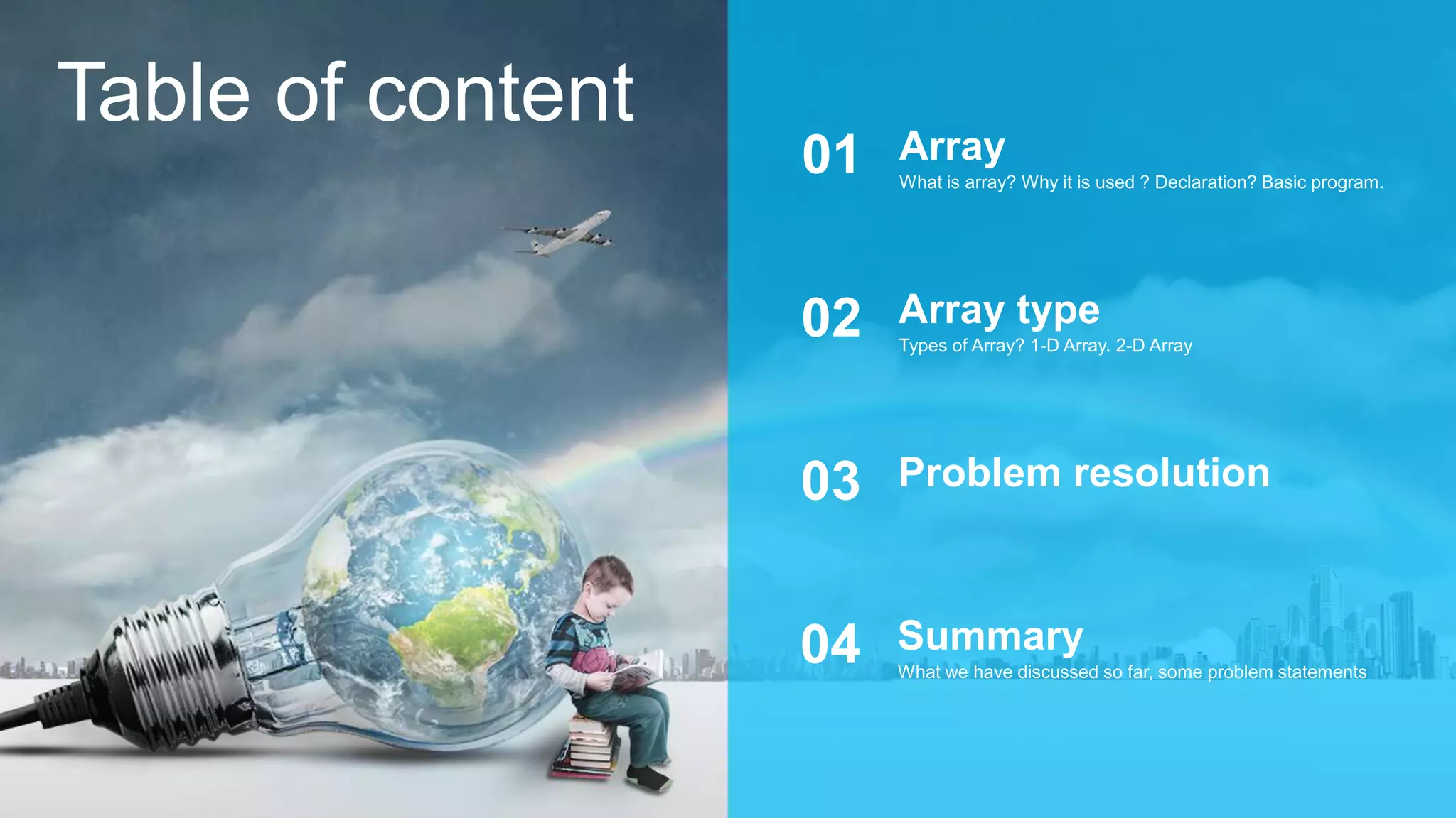 Table of content
What is array? Why it is used ? Declaration? Basic program.
Array01
Types of Array? 1-D Array. 2-D Array
Array type02
Problem resolution03
What we have discussed so far, some problem statements
Summary04
 
