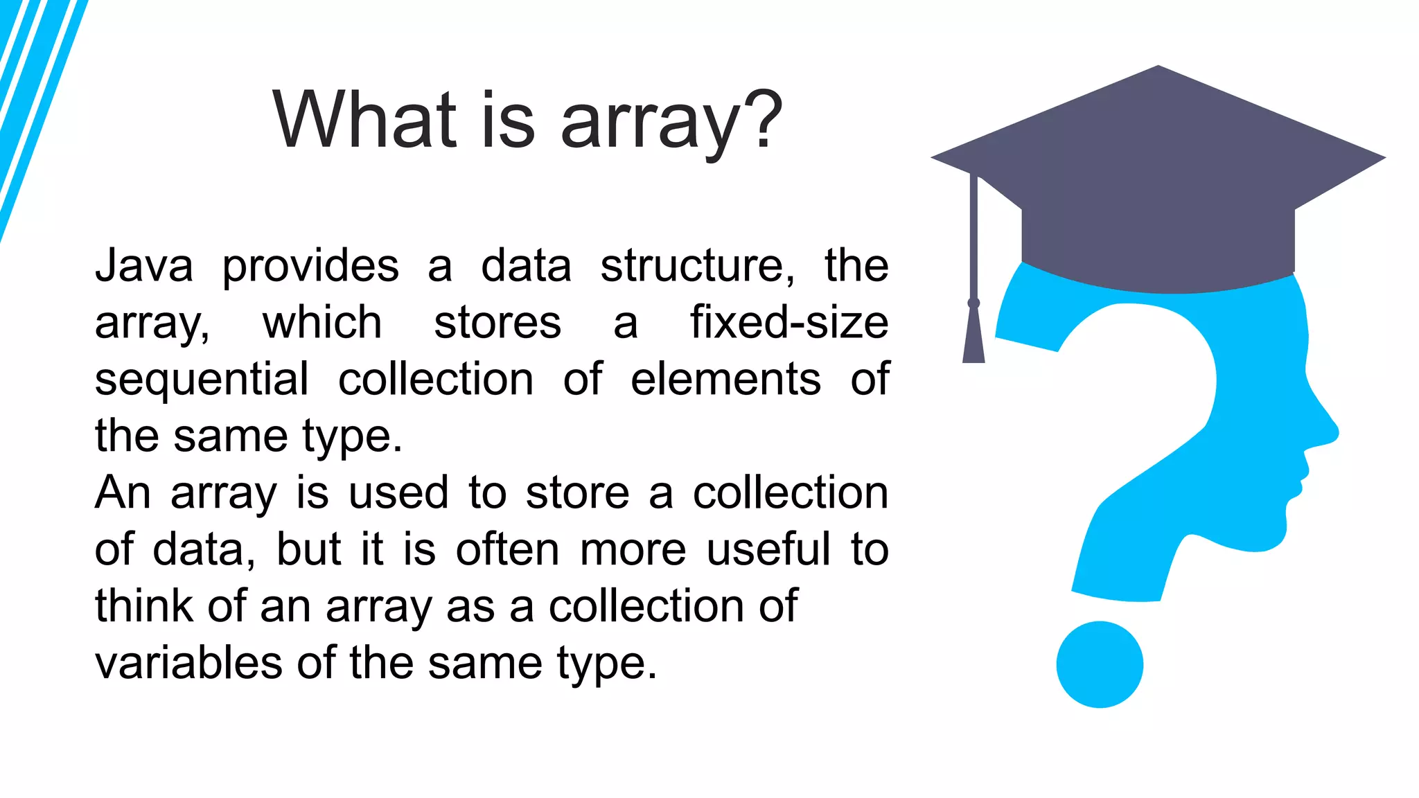 What is array?
Java provides a data structure, the
array, which stores a fixed-size
sequential collection of elements of
the same type.
An array is used to store a collection
of data, but it is often more useful to
think of an array as a collection of
variables of the same type.
 