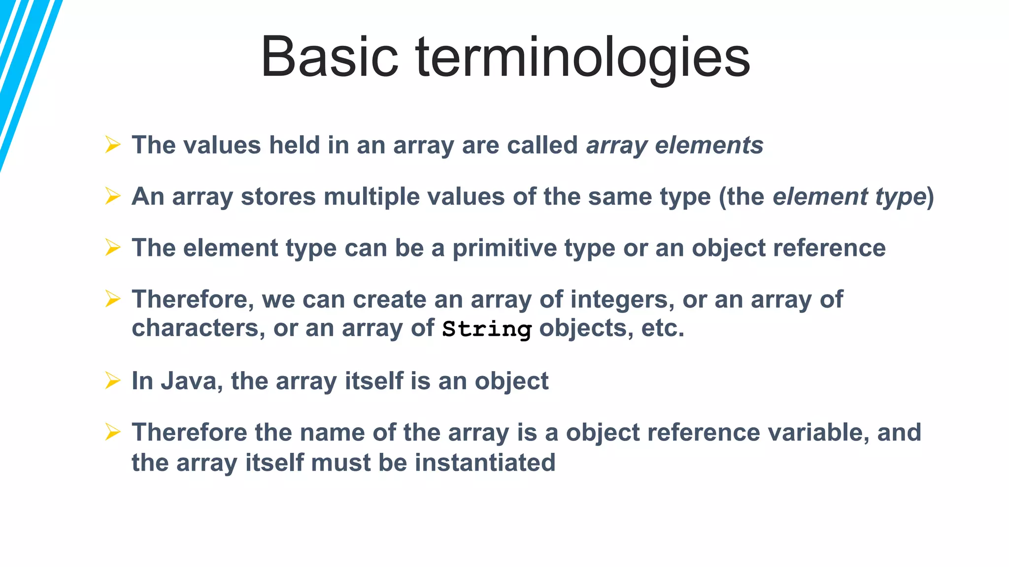 Basic terminologies
 The values held in an array are called array elements
 An array stores multiple values of the same type (the element type)
 The element type can be a primitive type or an object reference
 Therefore, we can create an array of integers, or an array of
characters, or an array of String objects, etc.
 In Java, the array itself is an object
 Therefore the name of the array is a object reference variable, and
the array itself must be instantiated
 