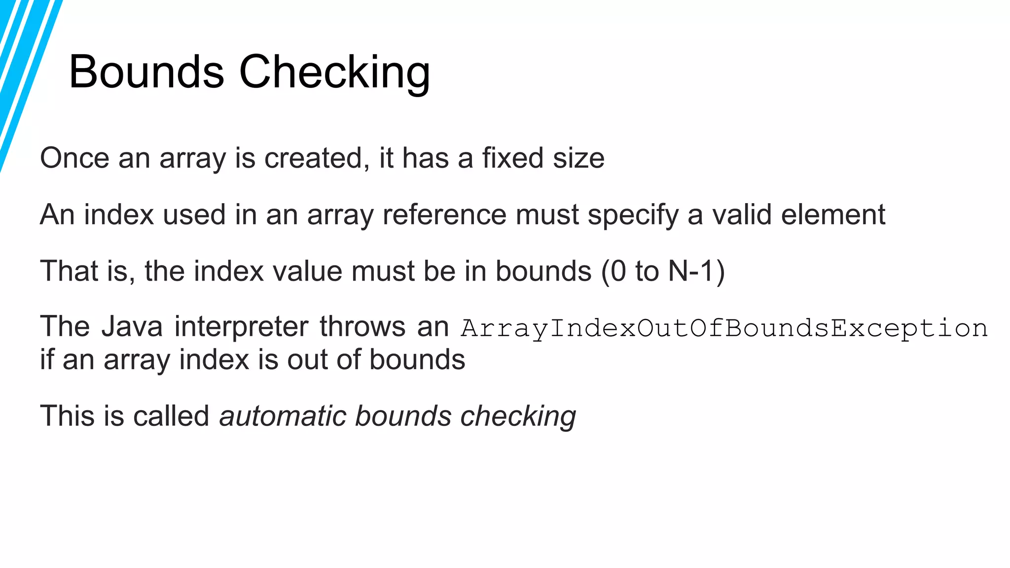 Bounds Checking
Once an array is created, it has a fixed size
An index used in an array reference must specify a valid element
That is, the index value must be in bounds (0 to N-1)
The Java interpreter throws an ArrayIndexOutOfBoundsException
if an array index is out of bounds
This is called automatic bounds checking
 