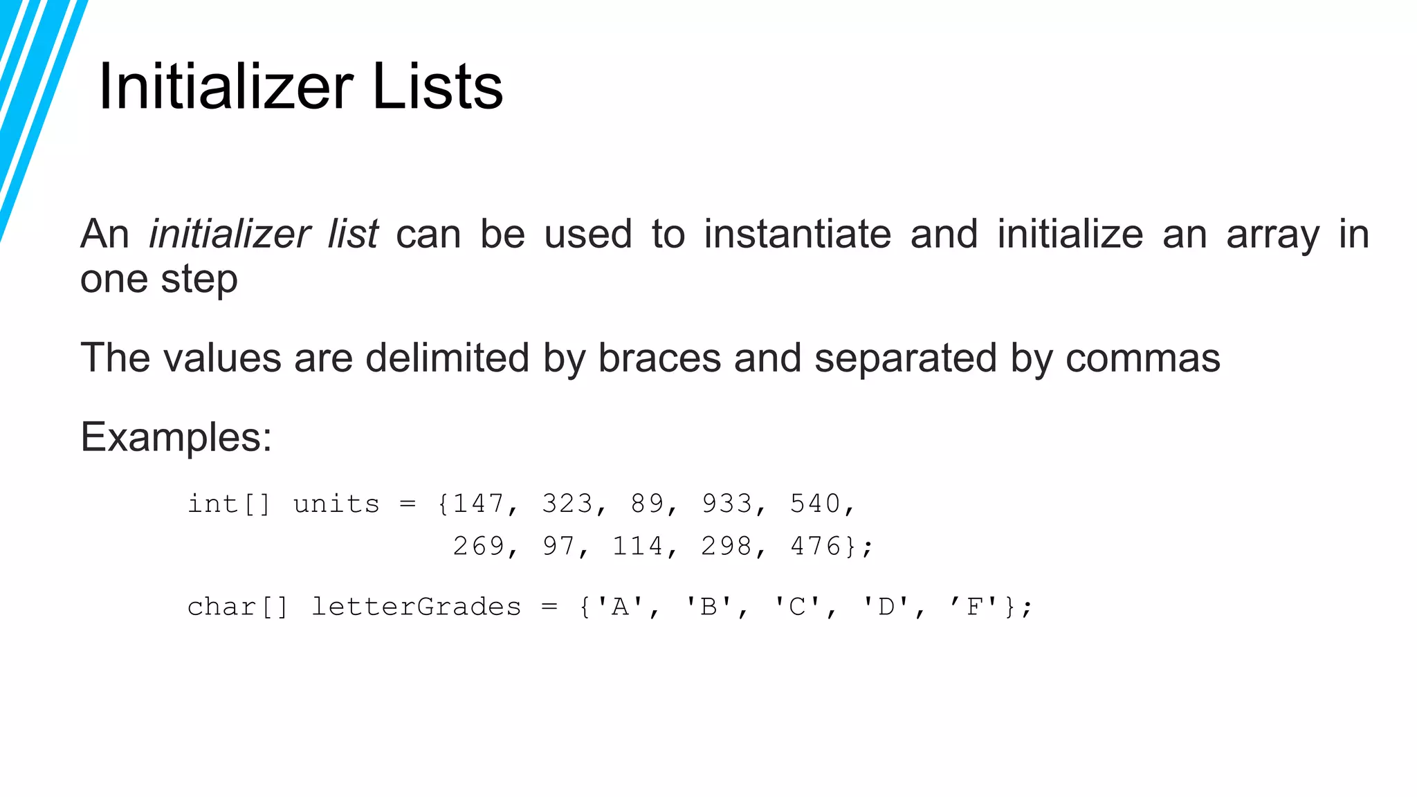 Initializer Lists
An initializer list can be used to instantiate and initialize an array in
one step
The values are delimited by braces and separated by commas
Examples:
int[] units = {147, 323, 89, 933, 540,
269, 97, 114, 298, 476};
char[] letterGrades = {'A', 'B', 'C', 'D', ’F'};
 