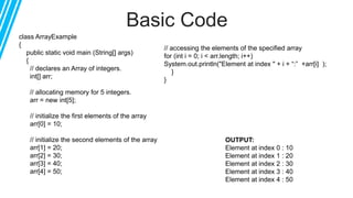 Basic Code
class ArrayExample
{
public static void main (String[] args)
{
// declares an Array of integers.
int[] arr;
// allocating memory for 5 integers.
arr = new int[5];
// initialize the first elements of the array
arr[0] = 10;
// initialize the second elements of the array
arr[1] = 20;
arr[2] = 30;
arr[3] = 40;
arr[4] = 50;
// accessing the elements of the specified array
for (int i = 0; i < arr.length; i++)
System.out.println("Element at index " + i + “:” +arr[i] );
}
}
OUTPUT:
Element at index 0 : 10
Element at index 1 : 20
Element at index 2 : 30
Element at index 3 : 40
Element at index 4 : 50
 