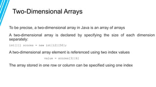 Two-Dimensional Arrays
To be precise, a two-dimensional array in Java is an array of arrays
A two-dimensional array is declared by specifying the size of each dimension
separately:
int[][] scores = new int[12][50];
A two-dimensional array element is referenced using two index values
value = scores[3][6]
The array stored in one row or column can be specified using one index
 