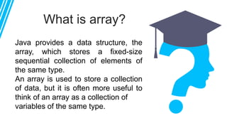 What is array?
Java provides a data structure, the
array, which stores a fixed-size
sequential collection of elements of
the same type.
An array is used to store a collection
of data, but it is often more useful to
think of an array as a collection of
variables of the same type.
 
