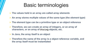 Basic terminologies
 The values held in an array are called array elements
 An array stores multiple values of the same type (the element type)
 The element type can be a primitive type or an object reference
 Therefore, we can create an array of integers, or an array of
characters, or an array of String objects, etc.
 In Java, the array itself is an object
 Therefore the name of the array is a object reference variable, and
the array itself must be instantiated
 