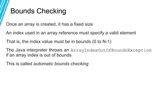 Bounds Checking
Once an array is created, it has a fixed size
An index used in an array reference must specify a valid element
That is, the index value must be in bounds (0 to N-1)
The Java interpreter throws an ArrayIndexOutOfBoundsException
if an array index is out of bounds
This is called automatic bounds checking
 