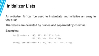 Initializer Lists
An initializer list can be used to instantiate and initialize an array in
one step
The values are delimited by braces and separated by commas
Examples:
int[] units = {147, 323, 89, 933, 540,
269, 97, 114, 298, 476};
char[] letterGrades = {'A', 'B', 'C', 'D', ’F'};
 