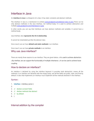 Interface in Java
An interface in Java is a blueprint of a class. It has static constants and abstract methods.
The interface in Java is a mechanism to achieve www.javatpoint.com/abstract-class-in-java There can be
only abstract methods in the Java interface, not method body. It is used to achieve abstraction and
multiple www.javatpoint.com/inheritance-in-java
In other words, you can say that interfaces can have abstract methods and variables. It cannot have a
method body.
Java Interface also represents the IS-A relationship.
It cannot be instantiated just like the abstract class.
Since Java 8, we can have default and static methods in an interface.
Since Java 9, we can have private methods in an interface.
Why use Java interface?
There are mainly three reasons to use interface. They are given below. o It is used to achieve abstraction.
o By interface, we can support the functionality of multiple inheritance. o It can be used to achieve loose
coupling.
How to declare an interface?
An interface is declared by using the interface keyword. It provides total abstraction; means all the
methods in an interface are declared with the empty body, and all the fields are public, static and final by
default. A class that implements an interface must implement all the methods declared in the interface.
Syntax:
1. interface <interface_name>{
2.
3. // declare constant fields
4. // declare methods that abstract
5. // by default.
6. }
Internal addition by the compiler
 