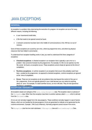 JAVA EXCEPTIONS
GENERAL
An exception is a problem that arises during the execution of a program. An exception can occur for many
different reasons, including thefollowing:
 A user hasentered invalid data.
 A file that needs to be opened cannot be found.
 A network connection has been lost in the middle of communications or the JVM has run out of
memory.
Some of these exceptions are caused by user error, others by programmer error, and others by physical
resources that have failed in somemanner.
To understand how exception handling works in Java,you need to understand the three categories of
exceptions:
 Checked exceptions: A checked exception is an exception that is typically a user error or a
problem that cannot be foreseen by the programmer. For example, if a file is to be opened, but the
file cannot be found, an exception occurs. These exceptions cannot simply be ignored at the time of
compilation.
 Runtime exceptions: A runtime exception is an exception that occurs that probably could have
been avoided by the programmer. As opposed to checked exceptions, runtime exceptions are ignored
at the time of compilation.
 Errors: These are not exceptions at all, but problems that arise beyond the control of the user or
the programmer. Errors are typically ignored in your code because you can rarely do anything
about an error. For example, if a stack overflow occurs, an error will arise. They are also ignored at
the time of compilation.
EXCEPTION HIERARCHY
All exception classes are subtypes of the java.lang.Exception class.The exception class is a subclass of
the Throwable class. Other than the exception class there is another subclass called Error which is derived
from the Throwableclass.
Errors are not normally trapped form the Javaprograms. These conditions normally happen in case of severe
failures, which are not handled by the java programs. Errors are generated to indicate errors generated by the
runtime environment. Example :JVM is out of Memory. Normally programs cannot recover from errors.
The Exception class has two main subclasses: IOException class and RuntimeException Class.
 