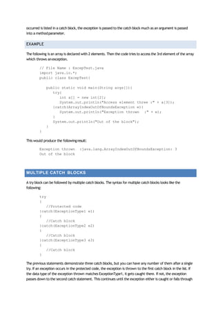 occurred is listed in a catch block, the exception is passed to the catch block much as an argument is passed
into a methodparameter.
EXAMPLE
The following is an array is declared with 2 elements. Then the code tries to access the 3rd element of the array
which throws anexception.
// File Name : ExcepTest.java
import java.io.*;
public class ExcepTest{
public static void main(String args[]){
try{
int a[] = new int[2];
System.out.println("Access element three :" + a[3]);
}catch(ArrayIndexOutOfBoundsException e){
System.out.println("Exception thrown :" + e);
}
System.out.println("Out of the block");
}
}
This would produce the followingresult:
Exception thrown :java.lang.ArrayIndexOutOfBoundsException: 3
Out of the block
MULTIPLE CATCH BLOCKS
A try block can be followed by multiple catch blocks. The syntax for multiple catch blocks looks like the
following:
try
{
//Protected code
}catch(ExceptionType1 e1)
{
//Catch block
}catch(ExceptionType2 e2)
{
//Catch block
}catch(ExceptionType3 e3)
{
//Catch block
}
The previous statements demonstrate three catch blocks, but you can have any number of them after a single
try. If an exception occurs in the protected code, the exception is thrown to the first catch block in the list. If
the data type of the exception thrown matches ExceptionType1, it gets caught there. If not, the exception
passes down to the second catch statement. This continues until the exception either is caught or falls through
 