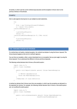all catches, in which case the current method stops execution and the exception is thrown down to the
previous method on thecall stack.
EXAMPLE
Here is code segment showing how to use multiple try/catch statements.
try
{
file = new FileInputStream(fileName);
x = (byte) file.read();
}catch(IOException i)
{
i.printStackTrace();
return -1;
}catch(FileNotFoundException f) //Not valid!
{
f.printStackTrace();
return -1;
}
THE THROWS/THROW KEYWORDS
If a method does not handle a checked exception, the method must declare it using the throws keyword. The
throws keyword appears at the end of a method's signature.
You can throw an exception, either a newly instantiated one or an exception that you just caught, by using the
throw keyword. Try to understand the different in throws and throw keywords.
The following method declares that it throws a RemoteException:
import java.io.*;
public class className
{
public void deposit(double amount) throws RemoteException
{
// Method implementation
throw new RemoteException();
}
//Remainder of class definition
}
A method can declare that it throws more than one exception, in which case the exceptions are declared in a
list separated by commas. For example, the following method declares that it throws a RemoteException
and an InsufficientFundsException:
import java.io.*;
public class className
{
public void withdraw(double amount) throws RemoteException,
InsufficientFundsException
{
 
