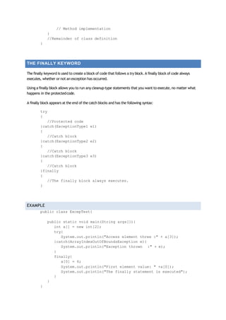 // Method implementation
}
//Remainder of class definition
}
THE FINALLY KEYWORD
The finally keyword is used to create a block of code that follows a try block. A finally block of code always
executes, whether or not an exception has occurred.
Using a finally block allows you to run any cleanup‐type statements that you want to execute, no matter what
happens in the protectedcode.
A finally block appears at the end of the catch blocks and has the following syntax:
try
{
//Protected code
}catch(ExceptionType1 e1)
{
//Catch block
}catch(ExceptionType2 e2)
{
//Catch block
}catch(ExceptionType3 e3)
{
//Catch block
}finally
{
//The finally block always executes.
}
EXAMPLE
public class ExcepTest{
public static void main(String args[]){
int a[] = new int[2];
try{
System.out.println("Access element three :" + a[3]);
}catch(ArrayIndexOutOfBoundsException e){
System.out.println("Exception thrown :" + e);
}
finally{
a[0] = 6;
System.out.println("First element value: " +a[0]);
System.out.println("The finally statement is executed");
}
}
}
 