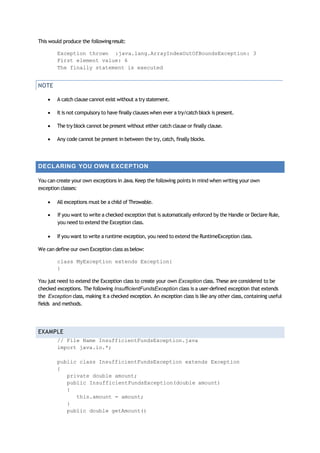 This would produce the followingresult:
Exception thrown :java.lang.ArrayIndexOutOfBoundsException: 3
First element value: 6
The finally statement is executed
NOTE
 A catch clause cannot exist without a try statement.
 It is not compulsory to have finally clauses when ever a try/catchblock is present.
 The try block cannot be present without either catch clause or finally clause.
 Any code cannot be present in between the try,catch, finally blocks.
DECLARING YOU OWN EXCEPTION
You can create your own exceptions in Java.Keep the following points in mind when writing your own
exception classes:
 All exceptions must be a child of Throwable.
 If you want to write a checked exception that is automatically enforced by the Handle or Declare Rule,
you need to extend the Exception class.
 If you want to write a runtime exception, you need to extend the RuntimeException class.
We can define our own Exception class as below:
class MyException extends Exception{
}
You just need to extend the Exception class to create your own Exception class. These are considered to be
checked exceptions. The following InsufficientFundsException class is a user‐defined exception that extends
the Exception class, making it a checked exception. An exception class is like any other class, containing useful
fields and methods.
EXAMPLE
// File Name InsufficientFundsException.java
import java.io.*;
public class InsufficientFundsException extends Exception
{
private double amount;
public InsufficientFundsException(double amount)
{
this.amount = amount;
}
public double getAmount()
 