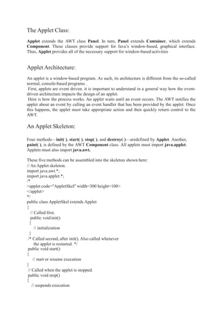The Applet Class:
Applet extends the AWT class Panel. In turn, Panel extends Container, which extends
Component. These classes provide support for Java’s window-based, graphical interface.
Thus, Applet provides all of the necessary support for window-based activities
Applet Architecture:
An applet is a window-based program. As such, its architecture is different from the so-called
normal, console-based programs .
First, applets are event driven. it is important to understand in a general way how the event-
driven architecture impacts the design of an applet.
Here is how the process works. An applet waits until an event occurs. The AWT notifies the
applet about an event by calling an event handler that has been provided by the applet. Once
this happens, the applet must take appropriate action and then quickly return control to the
AWT.
An Applet Skeleton:
Four methods—init( ), start( ), stop( ), and destroy( )—aredefined by Applet. Another,
paint( ), is defined by the AWT Component class. All applets must import java.applet.
Applets must also import java.awt.
These five methods can be assembled into the skeleton shown here:
// An Applet skeleton.
import java.awt.*;
import java.applet.*;
/*
<applet code="AppletSkel" width=300 height=100>
</applet>
*/
public class AppletSkel extends Applet
{
// Called first.
public void init()
{
// initialization
}
/* Called second, after init(). Also called whenever
the applet is restarted. */
public void start()
{
// start or resume execution
}
// Called when the applet is stopped.
public void stop()
{
// suspends execution
 