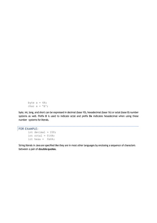 byte a = 68;
char a = 'A';
byte, int, long, and short can be expressed in decimal (base 10), hexadecimal (base 16) or octal (base 8) number
systems as well. Prefix 0 is used to indicate octal and prefix 0x indicates hexadecimal when using these
number systems for literals.
FOR EXAMPLE:
int decimal = 100;
int octal = 0144;
int hexa = 0x64;
String literals in Javaare specified like they are in most other languages by enclosing a sequence of characters
between a pair of doublequotes.
 