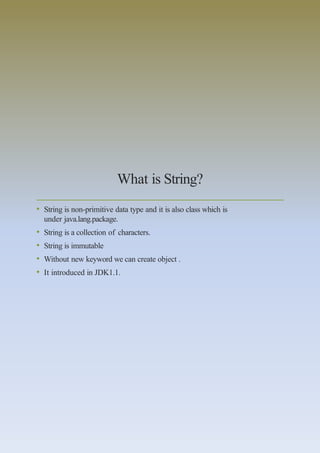What is String?
• String is non-primitive data type and it is also class which is
under java.lang.package.
• String is a collection of characters.
• String is immutable
• Without new keyword we can create object .
• It introduced in JDK1.1.
 