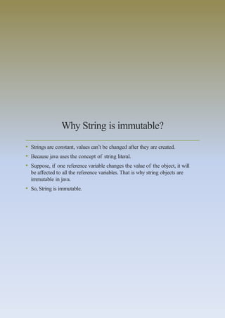 Why String is immutable?
• Strings are constant, values can’t be changed after they are created.
• Because java uses the concept of string literal.
• Suppose, if one reference variable changes the value of the object, it will
be affected to all the reference variables. That is why string objects are
immutable in java.
• So, String is immutable.
 